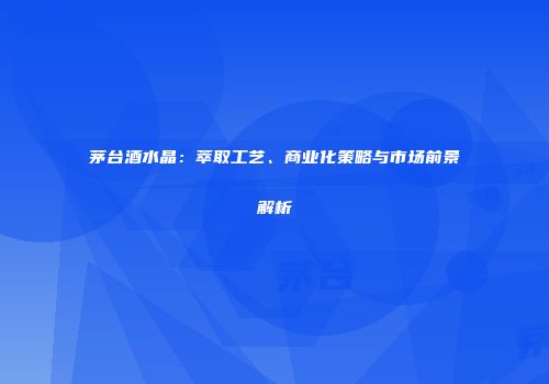 茅台酒水晶：萃取工艺、商业化策略与市场前景解析