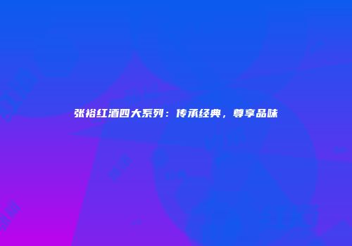 张裕红酒四大系列：传承经典，尊享品味