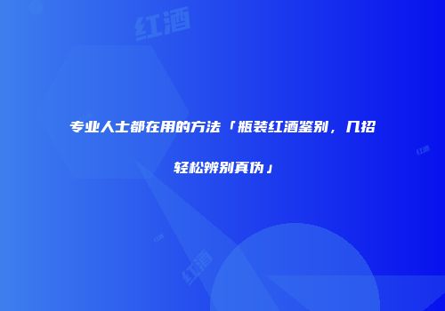 专业人士都在用的方法「瓶装红酒鉴别，几招轻松辨别真伪」