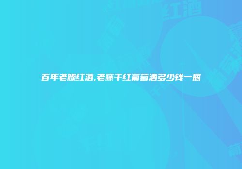 百年老滕红酒,老藤干红葡萄酒多少钱一瓶