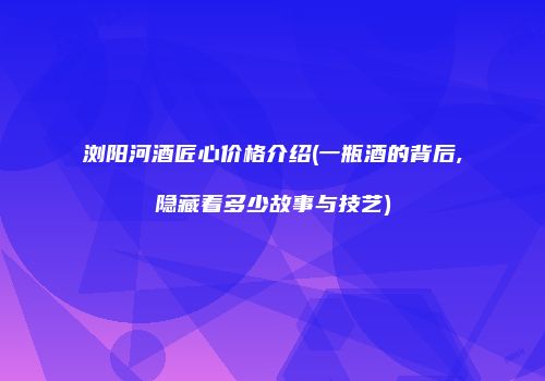 浏阳河酒匠心价格介绍(一瓶酒的背后,隐藏着多少故事与技艺)