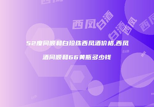 52度同顺和白珍珠西凤酒价格,西凤酒同顺和66黄瓶多少钱