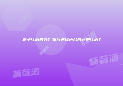 啥子红酒最好？如何选择适合自己的红酒？