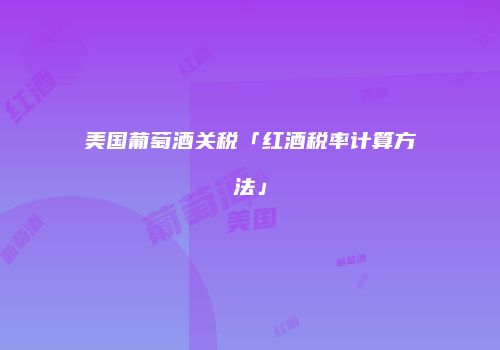 美国葡萄酒关税「红酒税率计算方法」