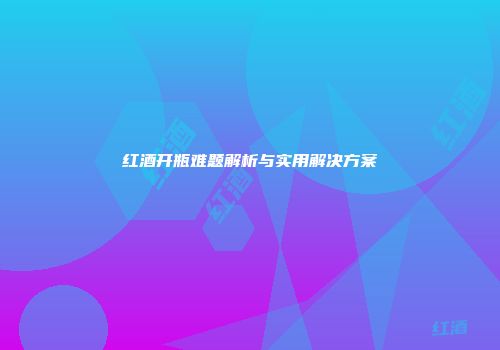 红酒开瓶难题解析与实用解决方案