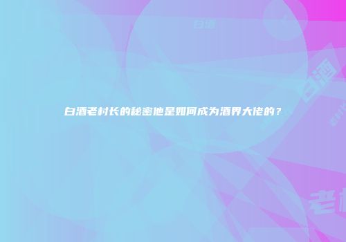 白酒老村长的秘密他是如何成为酒界大佬的？