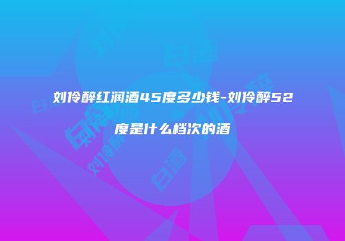 刘伶醉红润酒45度多少钱-刘伶醉52度是什么档次的酒