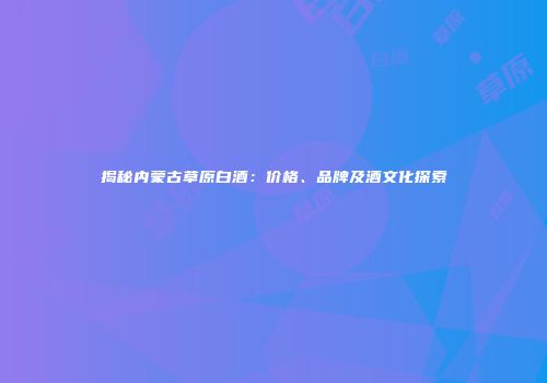 揭秘内蒙古草原白酒：价格、品牌及酒文化探索