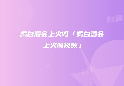 喝白酒会上火吗「喝白酒会上火吗视频」