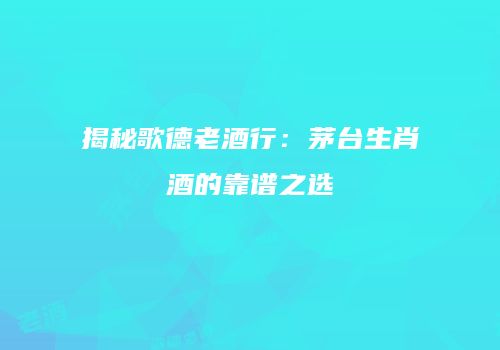 揭秘歌德老酒行：茅台生肖酒的靠谱之选