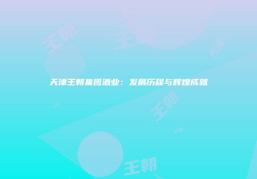 天津王朝集团酒业：发展历程与辉煌成就