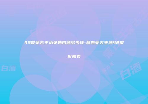 43度蒙古王小贝勒白酒多少钱-蓝瓶蒙古王酒42度价格表