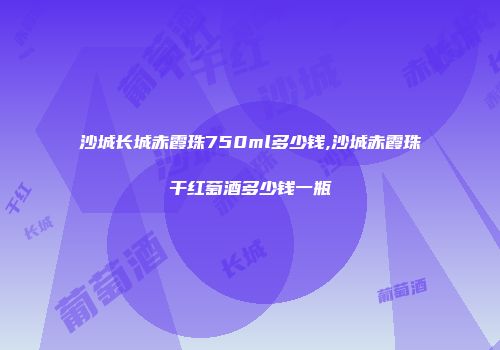 沙城长城赤霞珠750ml多少钱,沙城赤霞珠干红萄酒多少钱一瓶