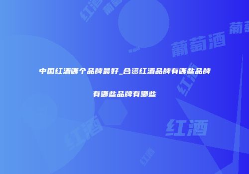 中国红酒哪个品牌最好_合资红酒品牌有哪些品牌有哪些品牌有哪些