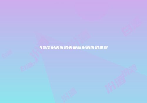 45度汾酒价格表最新汾酒价格查询