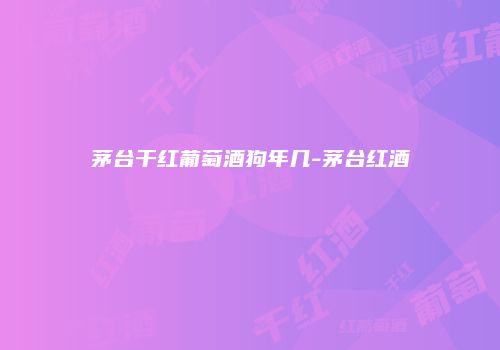 茅台干红葡萄酒狗年几-茅台红酒