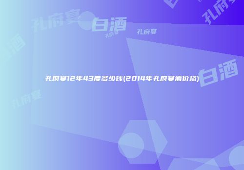 孔府宴12年43度多少钱(2014年孔府宴酒价格)