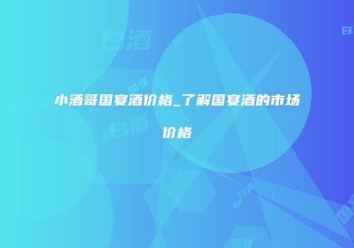 小酒哥国宴酒价格_了解国宴酒的市场价格
