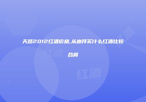 天路2012红酒价格,从迪拜买什么红酒比较合算