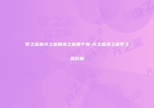 梦之蓝和天之蓝和海之蓝哪个贵-天之蓝海之蓝梦之蓝价格