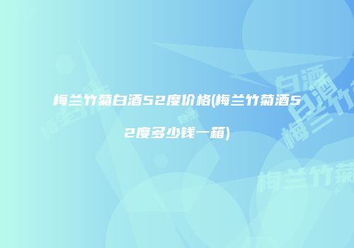 梅兰竹菊白酒52度价格(梅兰竹菊酒52度多少钱一箱)