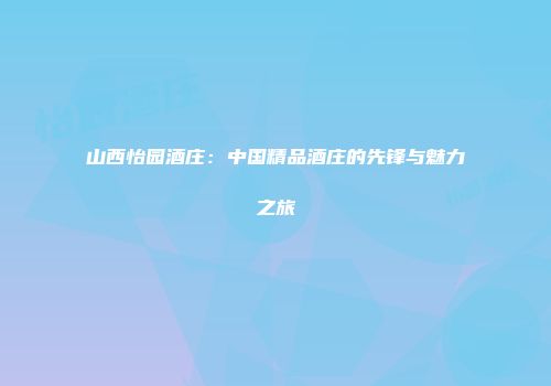 山西怡园酒庄：中国精品酒庄的先锋与魅力之旅