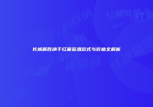 长城解百纳干红葡萄酒款式与价格全解析