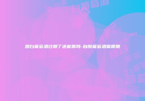 甜白葡萄酒过期了还能喝吗-自酿葡萄酒保质期