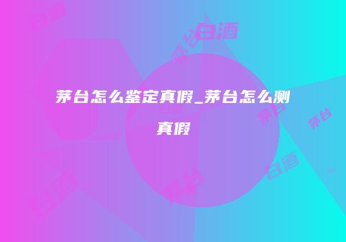 茅台怎么鉴定真假_茅台怎么测真假