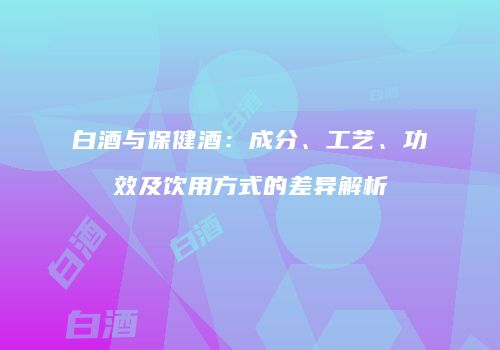 白酒与保健酒：成分、工艺、功效及饮用方式的差异解析