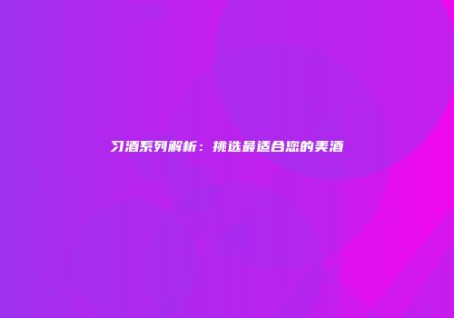 习酒系列解析：挑选最适合您的美酒