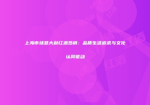 上海市场意大利红酒热销：品质生活追求与文化认同驱动