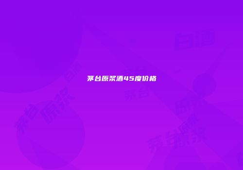 茅台原浆酒45度价格