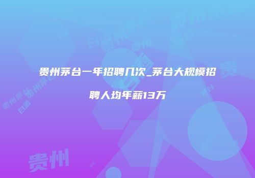 贵州茅台一年招聘几次_茅台大规模招聘人均年薪13万