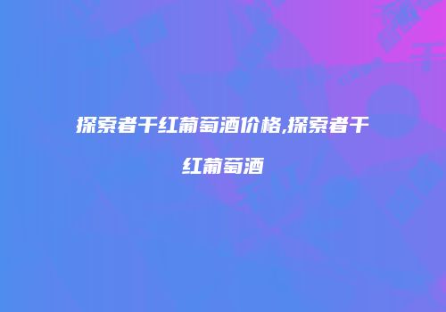探索者干红葡萄酒价格,探索者干红葡萄酒