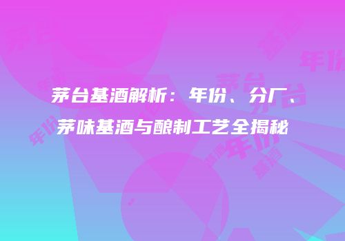 茅台基酒解析：年份、分厂、茅味基酒与酿制工艺全揭秘