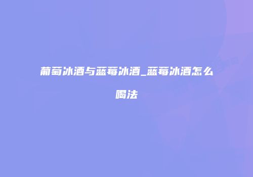 葡萄冰酒与蓝莓冰酒_蓝莓冰酒怎么喝法