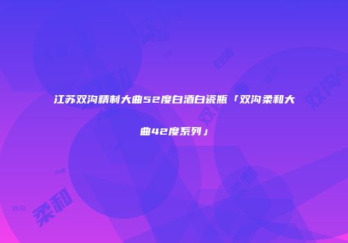 江苏双沟精制大曲52度白酒白瓷瓶「双沟柔和大曲42度系列」