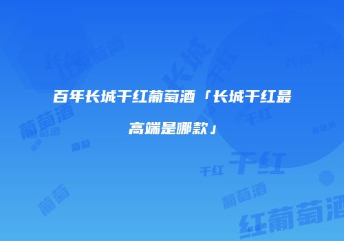百年长城干红葡萄酒「长城干红最高端是哪款」