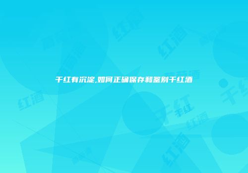 干红有沉淀,如何正确保存和鉴别干红酒