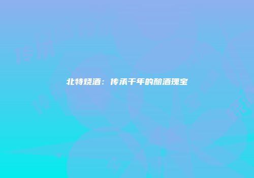 北特烧酒：传承千年的酿酒瑰宝