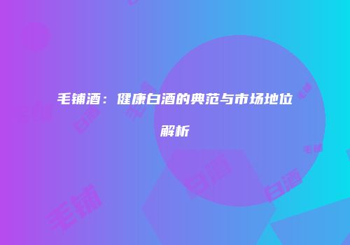 毛铺酒：健康白酒的典范与市场地位解析