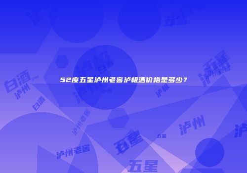 52度五星泸州老窖泸极酒价格是多少？