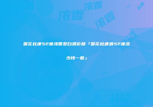 国花杜康52度浓香型白酒价格「国花杜康酒52度多少钱一瓶」