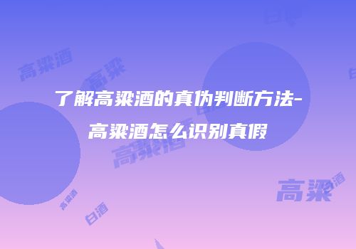 了解高粱酒的真伪判断方法-高粱酒怎么识别真假