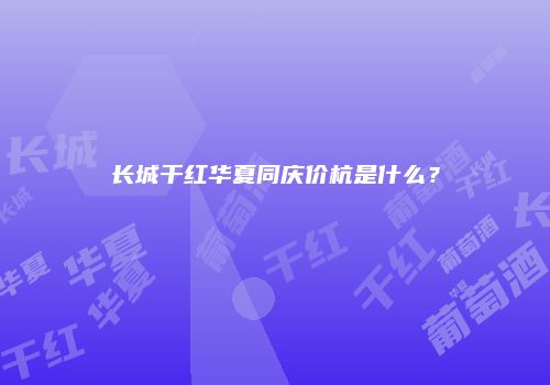 长城干红华夏同庆价杭是什么？