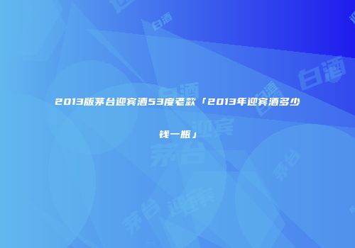 2013版茅台迎宾酒53度老款「2013年迎宾酒多少钱一瓶」