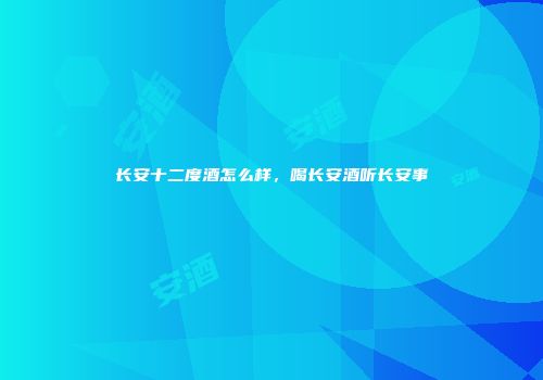 长安十二度酒怎么样，喝长安酒听长安事