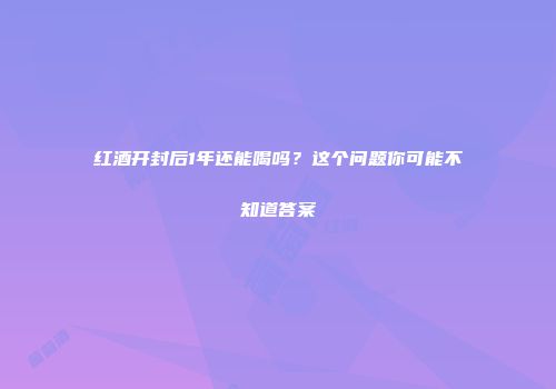红酒开封后1年还能喝吗？这个问题你可能不知道答案