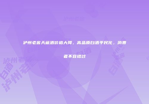 泸州老窖天藏酒价格大降，高品质白酒平民化，消费者不容错过